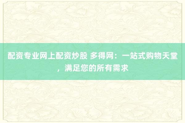配资专业网上配资炒股 多得网：一站式购物天堂，满足您的所有需求