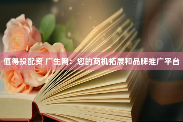 值得投配资 广生网：您的商机拓展和品牌推广平台