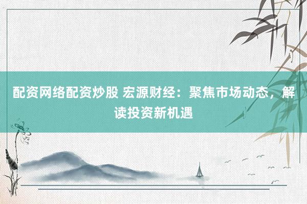 配资网络配资炒股 宏源财经：聚焦市场动态，解读投资新机遇
