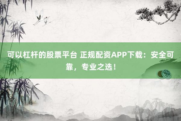 可以杠杆的股票平台 正规配资APP下载：安全可靠，专业之选！