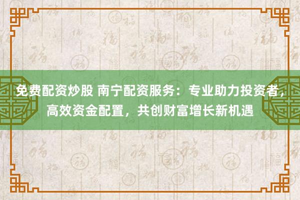 免费配资炒股 南宁配资服务：专业助力投资者，高效资金配置，共创财富增长新机遇