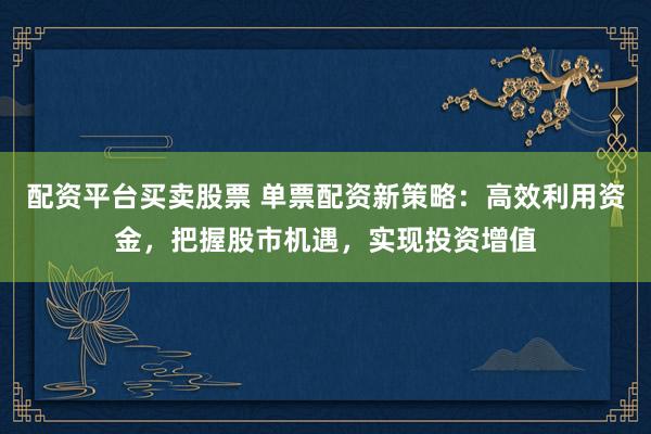 配资平台买卖股票 单票配资新策略：高效利用资金，把握股市机遇，实现投资增值