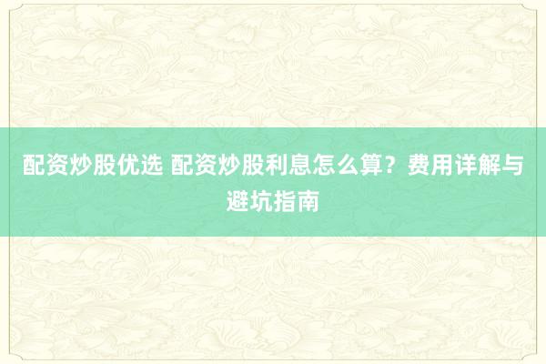 配资炒股优选 配资炒股利息怎么算？费用详解与避坑指南