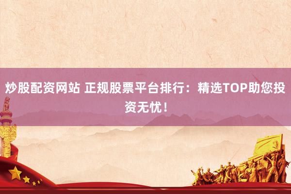 炒股配资网站 正规股票平台排行：精选TOP助您投资无忧！