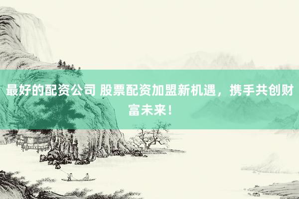 最好的配资公司 股票配资加盟新机遇，携手共创财富未来！