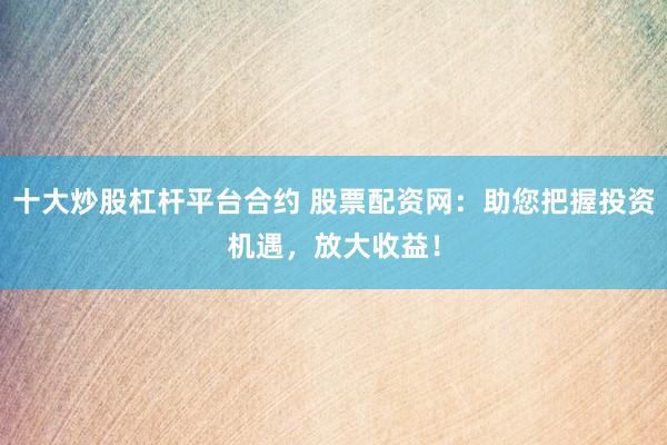 十大炒股杠杆平台合约 股票配资网：助您把握投资机遇，放大收益！