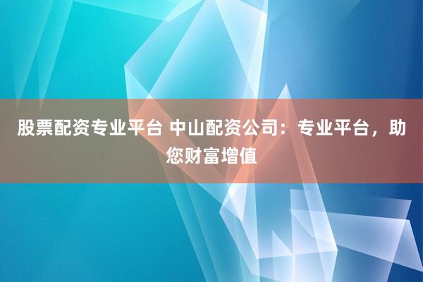 股票配资专业平台 中山配资公司：专业平台，助您财富增值