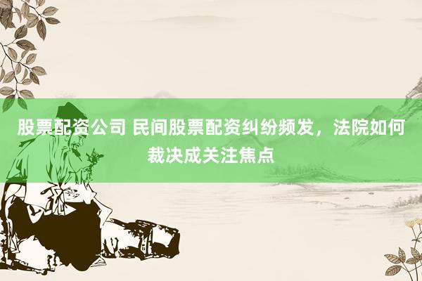 股票配资公司 民间股票配资纠纷频发，法院如何裁决成关注焦点