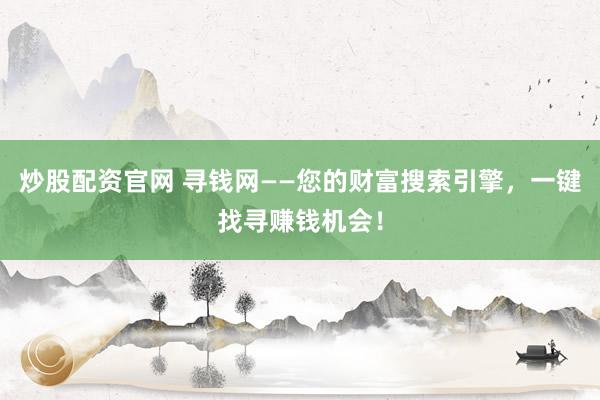 炒股配资官网 寻钱网——您的财富搜索引擎，一键找寻赚钱机会！
