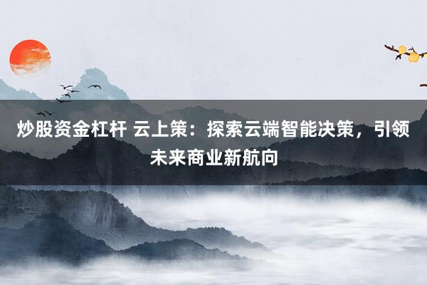 炒股资金杠杆 云上策：探索云端智能决策，引领未来商业新航向