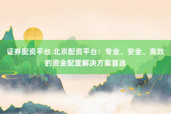 证券配资平台 北京配资平台：专业、安全、高效的资金配置解决方案首选