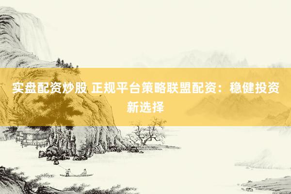实盘配资炒股 正规平台策略联盟配资：稳健投资新选择