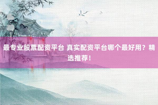 最专业股票配资平台 真实配资平台哪个最好用？精选推荐！