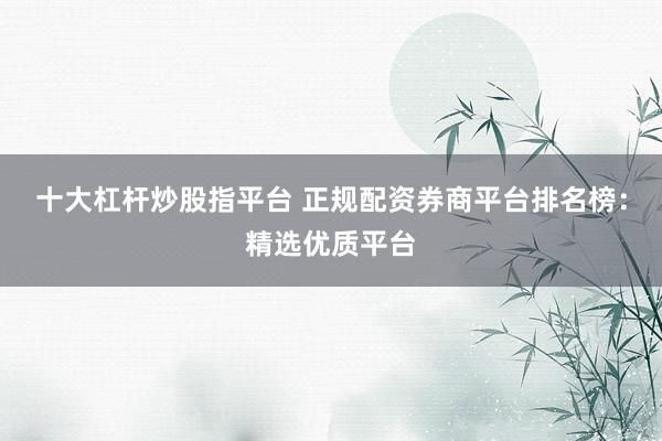 十大杠杆炒股指平台 正规配资券商平台排名榜：精选优质平台