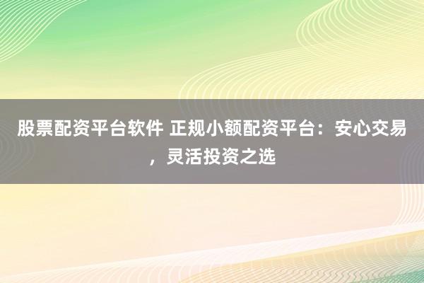 股票配资平台软件 正规小额配资平台：安心交易，灵活投资之选