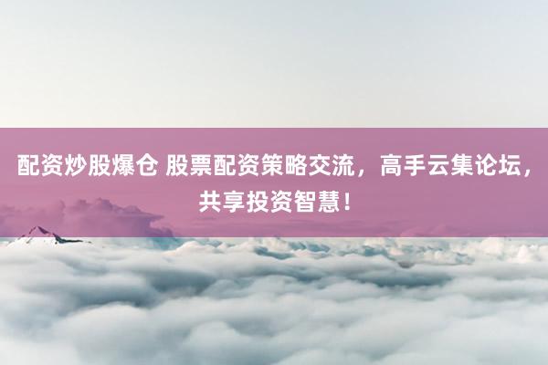 配资炒股爆仓 股票配资策略交流，高手云集论坛，共享投资智慧！