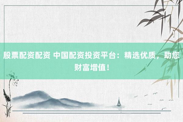 股票配资配资 中国配资投资平台：精选优质，助您财富增值！