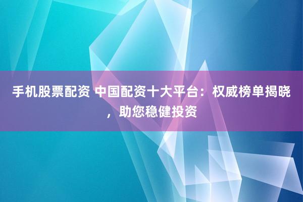 手机股票配资 中国配资十大平台：权威榜单揭晓，助您稳健投资