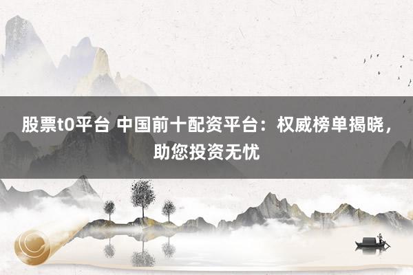 股票t0平台 中国前十配资平台：权威榜单揭晓，助您投资无忧