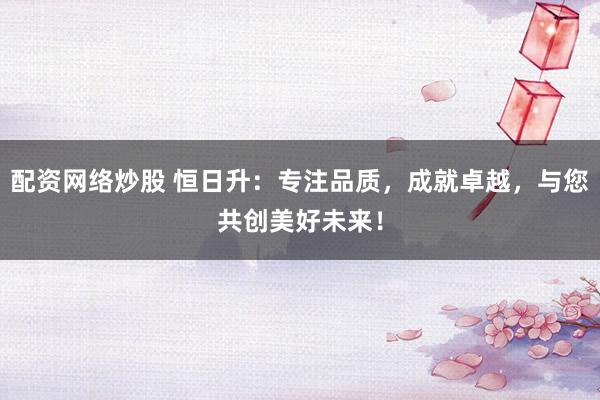 配资网络炒股 恒日升：专注品质，成就卓越，与您共创美好未来！