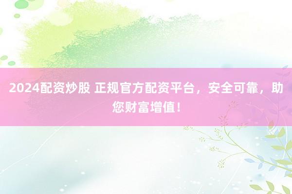 2024配资炒股 正规官方配资平台，安全可靠，助您财富增值！