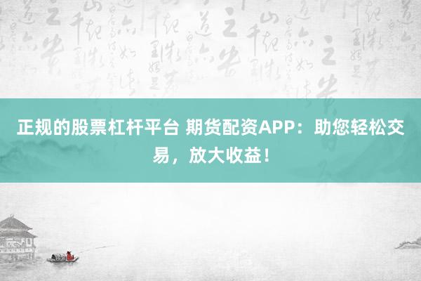 正规的股票杠杆平台 期货配资APP：助您轻松交易，放大收益！
