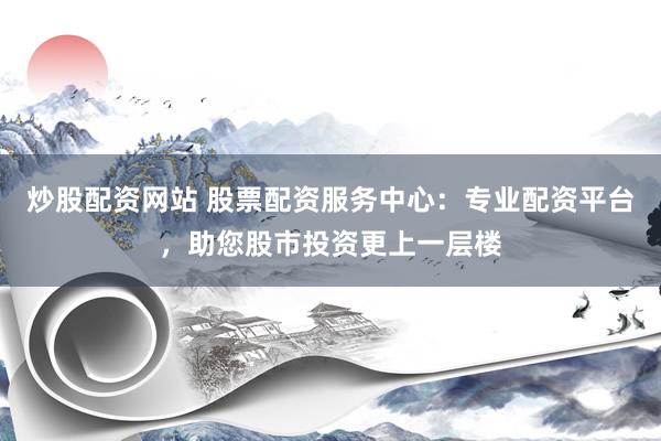 炒股配资网站 股票配资服务中心：专业配资平台，助您股市投资更上一层楼