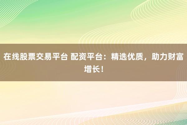 在线股票交易平台 配资平台：精选优质，助力财富增长！