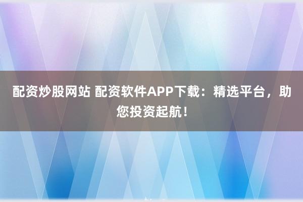 配资炒股网站 配资软件APP下载：精选平台，助您投资起航！