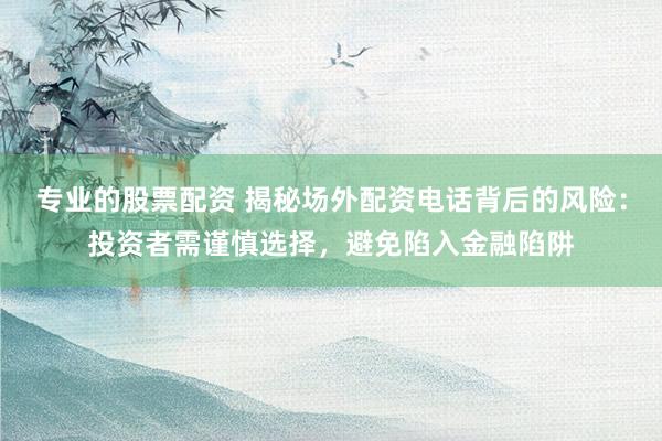 专业的股票配资 揭秘场外配资电话背后的风险：投资者需谨慎选择，避免陷入金融陷阱