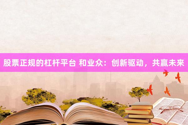 股票正规的杠杆平台 和业众：创新驱动，共赢未来