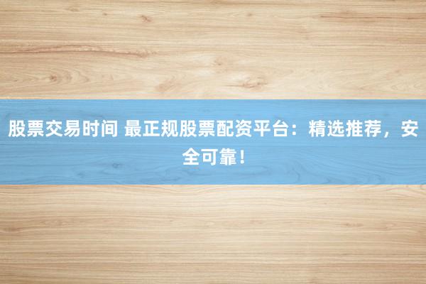 股票交易时间 最正规股票配资平台：精选推荐，安全可靠！