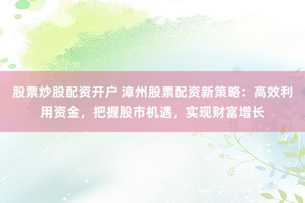 股票炒股配资开户 漳州股票配资新策略：高效利用资金，把握股市机遇，实现财富增长