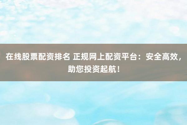 在线股票配资排名 正规网上配资平台：安全高效，助您投资起航！
