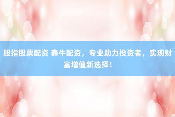 股指股票配资 鑫牛配资，专业助力投资者，实现财富增值新选择！