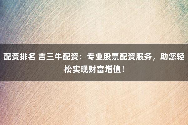 配资排名 吉三牛配资：专业股票配资服务，助您轻松实现财富增值！