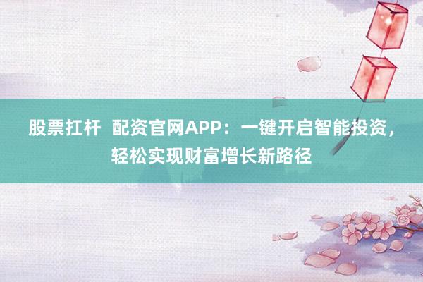 股票扛杆  配资官网APP：一键开启智能投资，轻松实现财富增长新路径