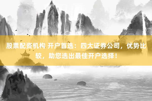 股票配资机构 开户首选：四大证券公司，优势比较，助您选出最佳开户选择！