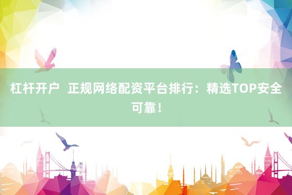 杠杆开户  正规网络配资平台排行：精选TOP安全可靠！