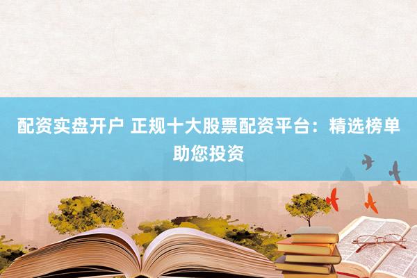 配资实盘开户 正规十大股票配资平台：精选榜单助您投资
