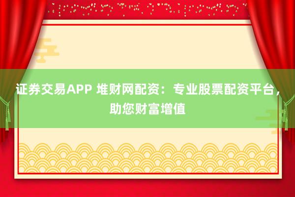 证券交易APP 堆财网配资：专业股票配资平台，助您财富增值
