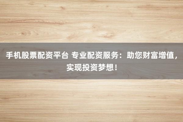 手机股票配资平台 专业配资服务：助您财富增值，实现投资梦想！
