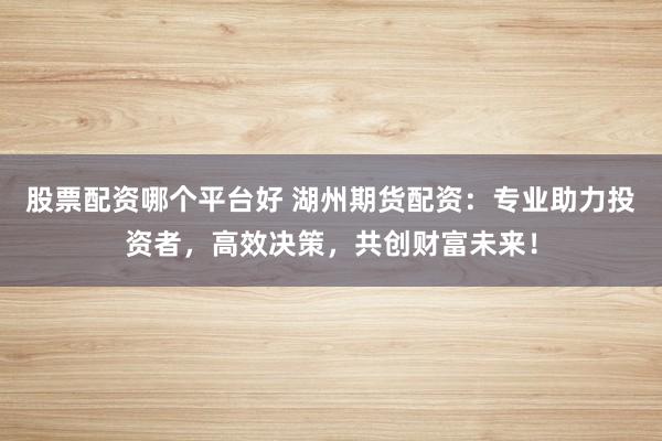 股票配资哪个平台好 湖州期货配资：专业助力投资者，高效决策，共创财富未来！