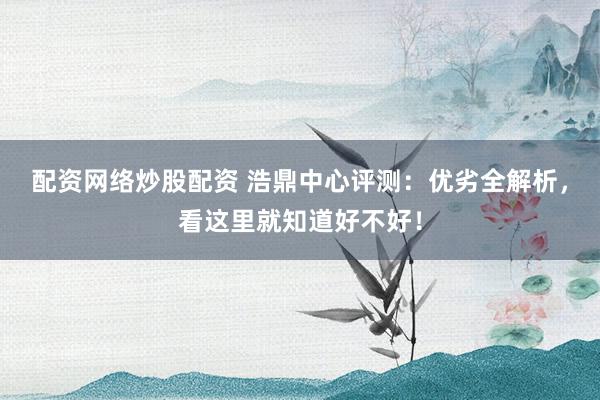 配资网络炒股配资 浩鼎中心评测：优劣全解析，看这里就知道好不好！