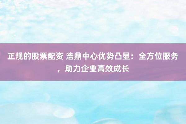 正规的股票配资 浩鼎中心优势凸显：全方位服务，助力企业高效成长