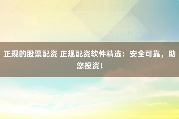 正规的股票配资 正规配资软件精选：安全可靠，助您投资！