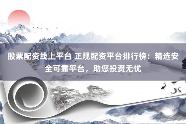 股票配资线上平台 正规配资平台排行榜：精选安全可靠平台，助您投资无忧