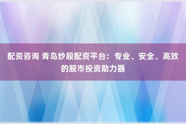 配资咨询 青岛炒股配资平台：专业、安全、高效的股市投资助力器