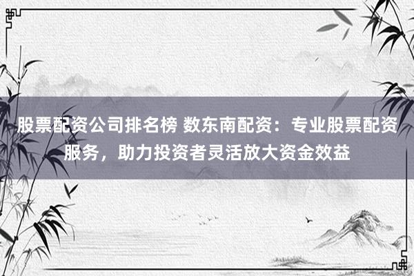 股票配资公司排名榜 数东南配资：专业股票配资服务，助力投资者灵活放大资金效益
