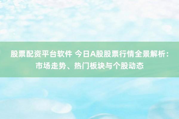 股票配资平台软件 今日A股股票行情全景解析：市场走势、热门板块与个股动态
